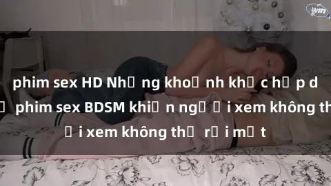 phim sex HD Những khoảnh khắc hấp dẫn trong bộ phim sex BDSM khiến người xem không thể rời mắt