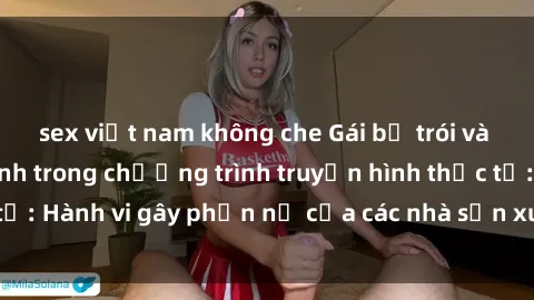 sex việt nam không che Gái bị trói và bị ép buộc làm tình trong chương trình truyền hình thực tế: Hành vi gây phẫn nộ của các nhà sản xuất và người xem.