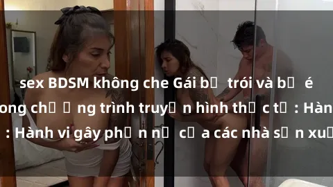 sex BDSM không che Gái bị trói và bị ép buộc làm tình trong chương trình truyền hình thực tế: Hành vi gây phẫn nộ của các nhà sản xuất và người xem.