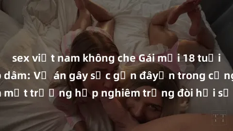 sex việt nam không che Gái mới 18 tuổi bị trói và bị hiếp dâm: Vụ án gây sốc gần đâyến trong cộng đồng. Đây là một trường hợp nghiêm trọng đòi hỏi sự can thiệp mạnh mẽ từ phía công lý.