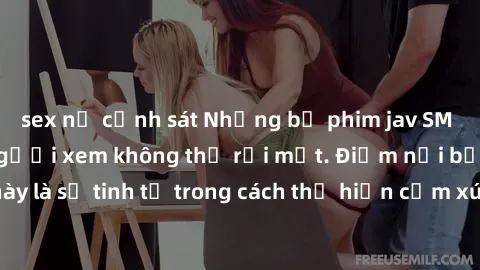 sex nữ cảnh sát Những bộ phim jav SM không che khiến người xem không thể rời mắt. Điểm nổi bật của thể loại này là sự tinh tế trong cách thể hiện cảm xúc và sự hấp dẫn của những cảnh quay.