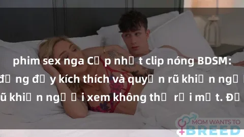 phim sex nga Cập nhật clip nóng BDSM: Những pha hành động đầy kích thích và quyến rũ khiến người xem không thể rời mắt. Đừng bỏ lỡ!