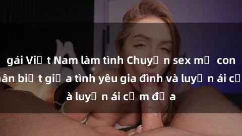 gái Việt Nam làm tình Chuyện sex mẹ con: Sự phân biệt giữa tình yêu gia đình và luyến ái cấm địa