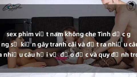 sex phim việt nam không che Tình dục giữa họ hàng: Những sự kiện gây tranh cãi và đặt ra nhiều câu hỏi về đạo đức và quy định trong xã hội.