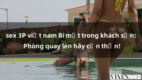 sex 3P việt nam Bí mật trong khách sạn: Phòng quay lén hãy cẩn thận!