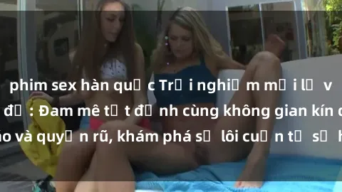 phim sex hàn quốc Trải nghiệm mới lạ với sex phòng thay đồ: Đam mê tột đỉnh cùng không gian kín đáo và quyến rũ, khám phá sự lôi cuốn từ sự hấp dẫn của nơi này.