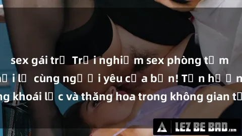 sex gái trẻ Trải nghiệm sex phòng tắm đầy kích thích và mới lạ cùng người yêu của bạn! Tận hưởng khoái lạc và thăng hoa trong không gian tắm ấm áp và gợi cảm.
