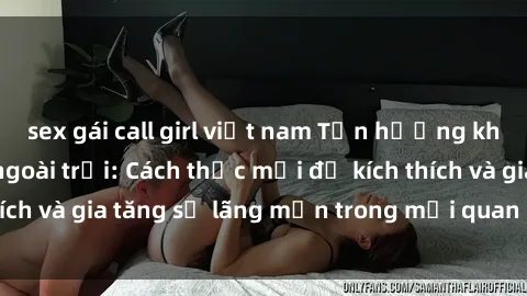sex gái call girl việt nam Tận hưởng khoái cảm với sex ngoài trời: Cách thức mới để kích thích và gia tăng sự lãng mạn trong mối quan hệ của bạn!
