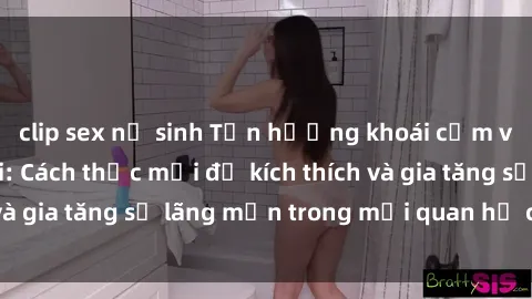 clip sex nữ sinh Tận hưởng khoái cảm với sex ngoài trời: Cách thức mới để kích thích và gia tăng sự lãng mạn trong mối quan hệ của bạn!