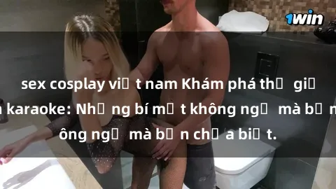 sex cosplay việt nam Khám phá thế giới sex ở quán karaoke: Những bí mật không ngờ mà bạn chưa biết.