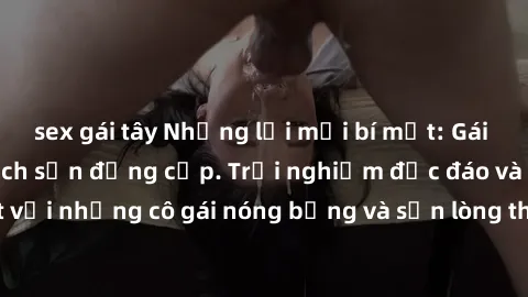 sex gái tây Những lời mời bí mật: Gái Việt làm tình ở khách sạn đẳng cấp. Trải nghiệm độc đáo và cuốn hút với những cô gái nóng bỏng và sẵn lòng thỏa mãn mọi nhu cầu của bạn.