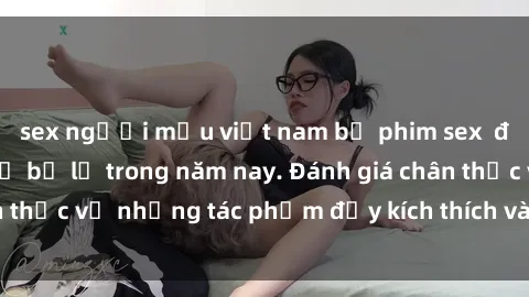 sex người mẫu việt nam bộ phim sex  đáng xem không thể bỏ lỡ trong năm nay. Đánh giá chân thực về những tác phẩm đầy kích thích và hấp dẫn này.