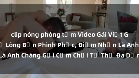 clip nóng phòng tắm Video Gái Việt Gangbang Xem Đã Để Lòng Bồn Phình Phục, Điểm Nhấn Là Anh Chàng Gợi Cảm Chơi Tư Thế Đa Dạng và Phê Đê Mê