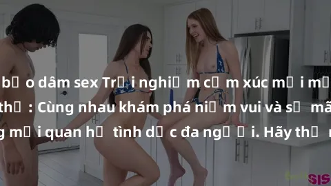bạo dâm sex Trải nghiệm cảm xúc mới mẻ với làm tình tập thể: Cùng nhau khám phá niềm vui và sự mãnh liệt trong mối quan hệ tình dục đa người. Hãy thử ngay để biết cảm giác thú vị này!