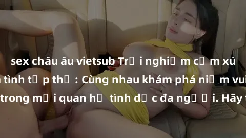sex châu âu vietsub Trải nghiệm cảm xúc mới mẻ với làm tình tập thể: Cùng nhau khám phá niềm vui và sự mãnh liệt trong mối quan hệ tình dục đa người. Hãy thử ngay để biết cảm giác thú vị này!
