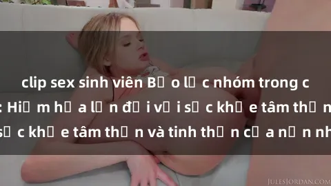 clip sex sinh viên Bạo lực nhóm trong các hành vi tình dục: Hiểm họa lớn đối với sức khỏe tâm thần và tinh thần của nạn nhân.