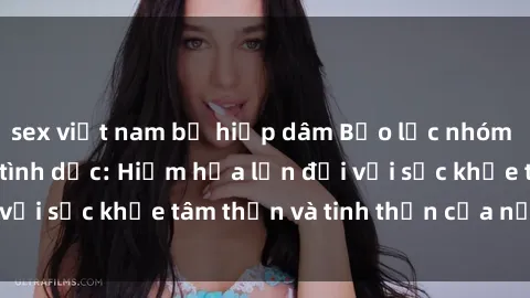 sex việt nam bị hiếp dâm Bạo lực nhóm trong các hành vi tình dục: Hiểm họa lớn đối với sức khỏe tâm thần và tinh thần của nạn nhân.