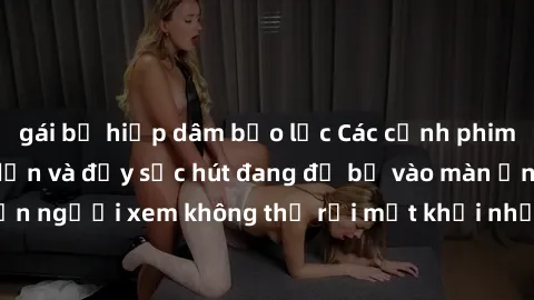 gái bị hiếp dâm bạo lực Các cảnh phim sex bukkake hấp dẫn và đầy sức hút đang đổ bộ vào màn ảnh, khiến người xem không thể rời mắt khỏi những cảnh quay đầy kích thích.