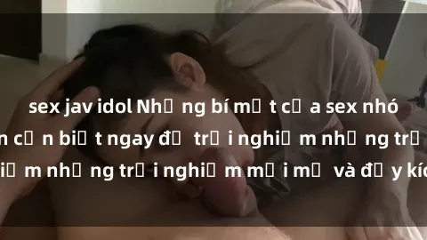 sex jav idol Những bí mật của sex nhóm không che mà bạn cần biết ngay để trải nghiệm những trải nghiệm mới mẻ và đầy kích thích.