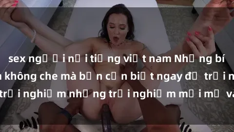 sex người nổi tiếng việt nam Những bí mật của sex nhóm không che mà bạn cần biết ngay để trải nghiệm những trải nghiệm mới mẻ và đầy kích thích.