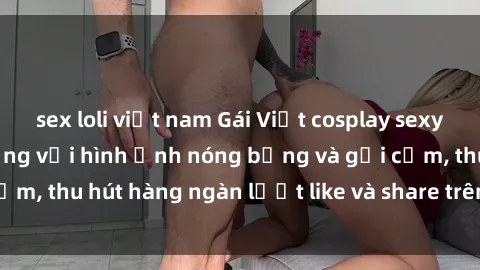sex loli việt nam Gái Việt cosplay sexy khiến fan phát cuồng với hình ảnh nóng bỏng và gợi cảm, thu hút hàng ngàn lượt like và share trên mạng xã hội.