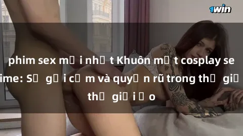 phim sex mới nhất Khuôn mặt cosplay sex anime: Sự gợi cảm và quyến rũ trong thế giới ảo