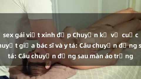 sex gái việt xinh đẹp Chuyện kể về cuộc tình đầy nhiệt huyết giữa bác sĩ và y tá: Câu chuyện đằng sau màn áo trắng