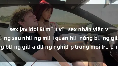 sex jav idol Bí mật về sex nhân viên văn phòng: Sự thật đằng sau những mối quan hệ nóng bỏng giữa đồng nghiệp trong môi trường làm việc.