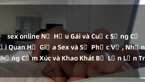 sex online Nữ Hầu Gái và Cuộc Sống Của Họ: Bí Mật Về Mối Quan Hệ Giữa Sex và Sự Phục Vụ, Những Cảm Xúc và Khao Khát Bị Lẫn Lộn Trong Lĩnh Vực Này.