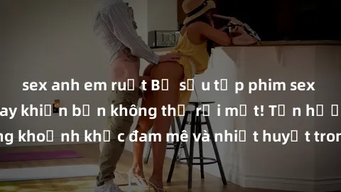 sex anh em ruột Bộ sưu tập phim sex Mỹ hot nhất năm nay khiến bạn không thể rời mắt! Tận hưởng những khoảnh khắc đam mê và nhiệt huyết trong các tác phẩm nóng bỏng này!