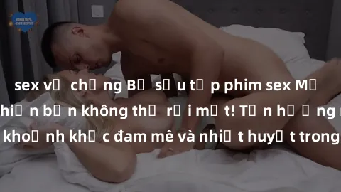 sex vợ chồng Bộ sưu tập phim sex Mỹ hot nhất năm nay khiến bạn không thể rời mắt! Tận hưởng những khoảnh khắc đam mê và nhiệt huyết trong các tác phẩm nóng bỏng này!