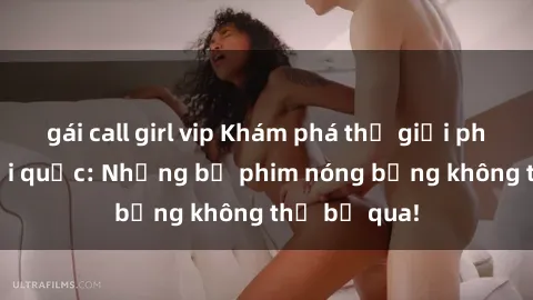 gái call girl vip Khám phá thế giới phim sex ngoại quốc: Những bộ phim nóng bỏng không thể bỏ qua!