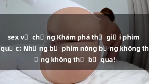 sex vợ chồng Khám phá thế giới phim sex ngoại quốc: Những bộ phim nóng bỏng không thể bỏ qua!