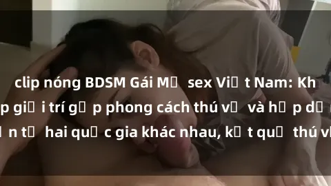 clip nóng BDSM Gái Mỹ sex Việt Nam: Khi nền công nghiệp giải trí gặp phong cách thú vị và hấp dẫn từ hai quốc gia khác nhau, kết quả thú vị không thể bỏ qua.