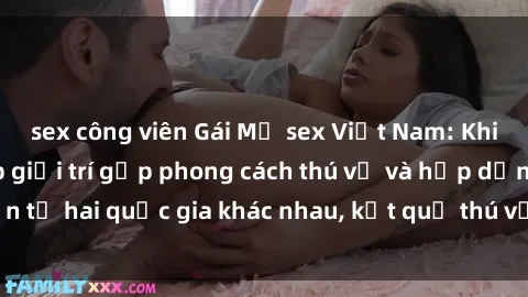 sex công viên Gái Mỹ sex Việt Nam: Khi nền công nghiệp giải trí gặp phong cách thú vị và hấp dẫn từ hai quốc gia khác nhau, kết quả thú vị không thể bỏ qua.