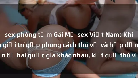 sex phòng tắm Gái Mỹ sex Việt Nam: Khi nền công nghiệp giải trí gặp phong cách thú vị và hấp dẫn từ hai quốc gia khác nhau, kết quả thú vị không thể bỏ qua.