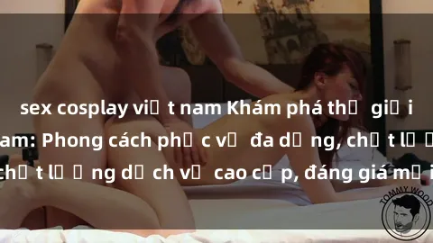 sex cosplay việt nam Khám phá thế giới của gái gọi Việt Nam: Phong cách phục vụ đa dạng, chất lượng dịch vụ cao cấp, đáng giá mọi khoản chi phí