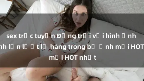 sex trực tuyến Động trời với hình ảnh gái xinh lần lượt lộ hàng trong bộ ảnh mới HOT nhất