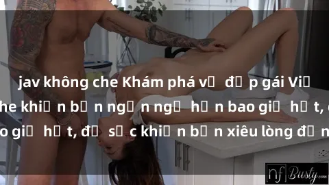 jav không che Khám phá vẻ đẹp gái Việt Nam nude không che khiến bạn ngẩn ngơ hơn bao giờ hết, đủ sức khiến bạn xiêu lòng đến ngất ngây
