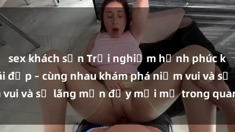sex khách sạn Trải nghiệm hạnh phúc khi làm tình với gái đẹp – cùng nhau khám phá niềm vui và sự lãng mạn đầy mới mẻ trong quan hệ của bạn.