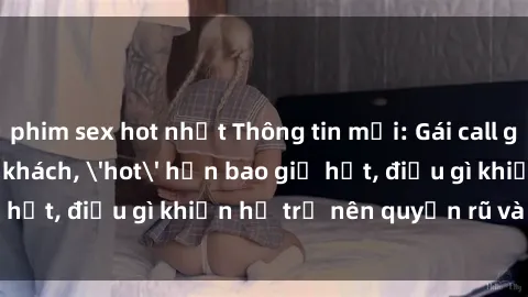 phim sex hot nhất Thông tin mới: Gái call girl Việt Nam đắt khách, 'hot' hơn bao giờ hết, điều gì khiến họ trở nên quyến rũ và đáng chú ý?