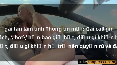 gái tân làm tình Thông tin mới: Gái call girl Việt Nam đắt khách, 'hot' hơn bao giờ hết, điều gì khiến họ trở nên quyến rũ và đáng chú ý?