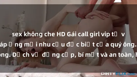 sex không che HD Gái call girl vip tư vấn chuyên nghiệp, đáp ứng mọi nhu cầu đặc biệt của quý ông. Dịch vụ đẳng cấp, bí mật và an toàn, hãy tìm hiểu ngay!