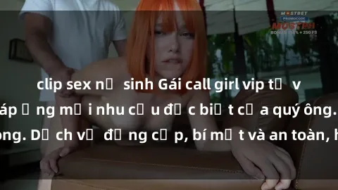 clip sex nữ sinh Gái call girl vip tư vấn chuyên nghiệp, đáp ứng mọi nhu cầu đặc biệt của quý ông. Dịch vụ đẳng cấp, bí mật và an toàn, hãy tìm hiểu ngay!