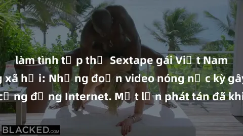 làm tình tập thể Sextape gái Việt Nam gây sốt trên mạng xã hội: Những đoạn video nóng nực kỳ gây chấn động cộng đồng Internet. Một lần phát tán đã khiến người xem không thể rời mắt.