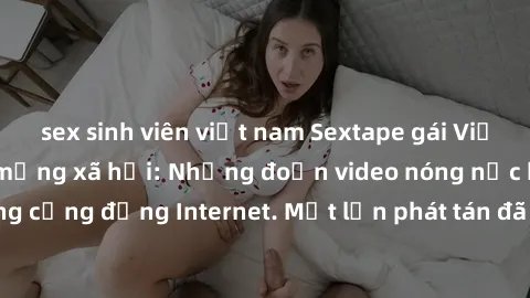 sex sinh viên việt nam Sextape gái Việt Nam gây sốt trên mạng xã hội: Những đoạn video nóng nực kỳ gây chấn động cộng đồng Internet. Một lần phát tán đã khiến người xem không thể rời mắt.