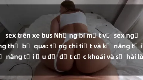 sex trên xe bus Những bí mật về sex người lớn mà bạn không thể bỏ qua: từng chi tiết và kỹ năng tối ưu để đạt cực khoái và sự hài lòng tối đa.