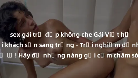 sex gái trẻ đẹp không che Gái Việt hấp dẫn làm tình tại khách sạn sang trọng - Trải nghiệm đỉnh cao không thể bỏ lỡ! Hãy để những nàng gợi cảm chăm sóc bạn và mang đến cho bạn những phút giây đê mê kh