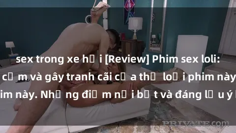 sex trong xe hơi [Review] Phim sex loli: Đánh giá về sự gợi cảm và gây tranh cãi của thể loại phim này. Những điểm nổi bật và đáng lưu ý khi xem phim loli.