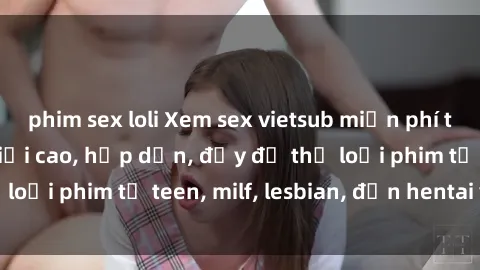 phim sex loli Xem sex vietsub miễn phí tại nhà, độ phân giải cao, hấp dẫn, đầy đủ thể loại phim từ teen, milf, lesbian, đến hentai và jav.